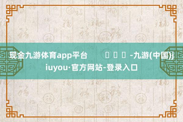 现金九游体育app平台        			-九游(中国)jiuyou·官方网站-登录入口